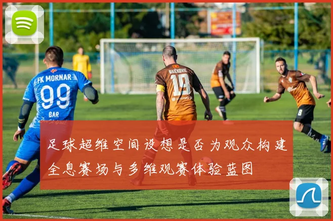 足球超维空间设想是否为观众构建全息赛场与多维观赛体验蓝图