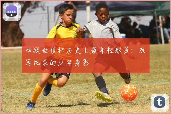 回顾世俱杯历史上最年轻球员：改写纪录的少年身影