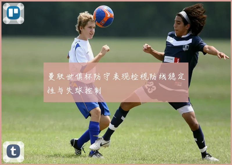 曼联世俱杯防守表现检视防线稳定性与失球控制