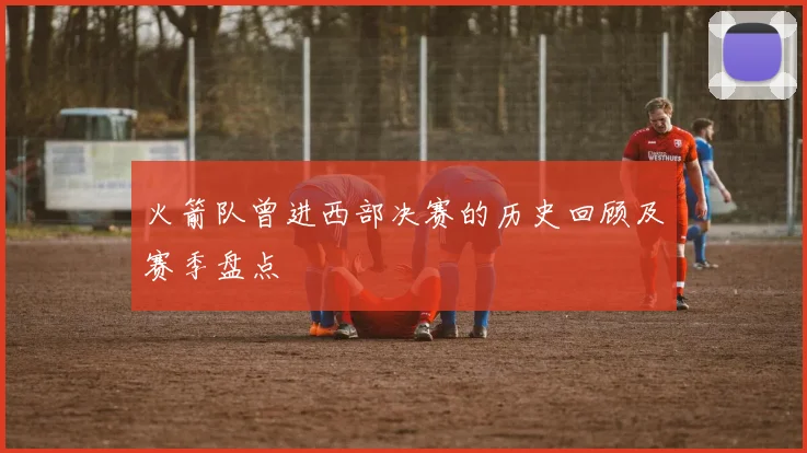 火箭队曾进西部决赛的历史回顾及赛季盘点